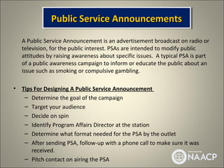 Public Service Announcements
               Public Service Announcements
    A Public Service Announcement is an advertisement broadcast on radio or
    television, for the public interest. PSAs are intended to modify public
    attitudes by raising awareness about specific issues. A typical PSA is part
    of a public awareness campaign to inform or educate the public about an
    issue such as smoking or compulsive gambling.

•   Tips For Designing A Public Service Announcement
     – Determine the goal of the campaign
     – Target your audience
     – Decide on spin
     – Identify Program Affairs Director at the station
     – Determine what format needed for the PSA by the outlet
     – After sending PSA, follow-up with a phone call to make sure it was
        received.
     – Pitch contact on airing the PSA
 