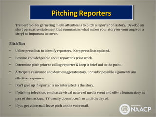 Pitchingthe Story
                              Pitching Reporters
                              Pitching Reporters
    The best tool for garnering media attention is to pitch a reporter on a story. Develop an
    short persuasive statement that summarizes what makes your story (or your angle on a
    story) so important to cover.

Pitch Tips
•   Utilize press lists to identify reporters. Keep press lists updated.
•   Become knowledgeable about reporter’s prior work.
•   Determine pitch prior to calling reporter & keep it brief and to the point.
•   Anticipate resistance and don’t exaggerate story. Consider possible arguments and
    effective responses.
•   Don't give up if reporter is not interested in the story.
•   If pitching television, emphasize visual nature of media event and offer a human story as
    part of the package. TV usually doesn’t confirm until the day of.
•   If you get voice mail, leave pitch on the voice mail.
 