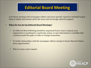 Editorial Board Meeting
                       Editorial Board Meeting
    A sit-down meeting with newspaper editors and issue-specific reporters intended to give
    them in-depth information about the issue and encourage editorial support.

•   When Do You Set Up Editorial Board Meetings?

     •   An Editorial Board Meeting should be requested if your issue is topical, your
         organization is pushing for a particular action, or new information is available that
         could persuade the paper to take or change its position.

     •   To build relationships with the newspaper editors and get to know them for future
         story opportunities

     •   This is a once a year request
 