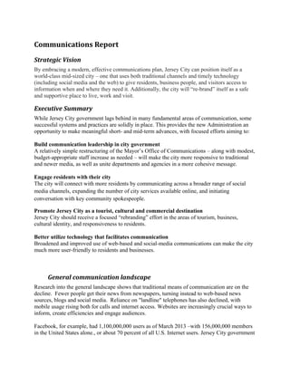 Communications Report
Strategic Vision
By embracing a modern, effective communications plan, Jersey City can position itself as a
world-class mid-sized city – one that uses both traditional channels and timely technology
(including social media and the web) to give residents, business people, and visitors access to
information when and where they need it. Additionally, the city will “re-brand” itself as a safe
and supportive place to live, work and visit.

Executive Summary
While Jersey City government lags behind in many fundamental areas of communication, some
successful systems and practices are solidly in place. This provides the new Administration an
opportunity to make meaningful short- and mid-term advances, with focused efforts aiming to:
Build communication leadership in city government
A relatively simple restructuring of the Mayor’s Office of Communications – along with modest,
budget-appropriate staff increase as needed – will make the city more responsive to traditional
and newer media, as well as unite departments and agencies in a more cohesive message.
Engage residents with their city
The city will connect with more residents by communicating across a broader range of social
media channels, expanding the number of city services available online, and initiating
conversation with key community spokespeople.
Promote Jersey City as a tourist, cultural and commercial destination
Jersey City should receive a focused “rebranding” effort in the areas of tourism, business,
cultural identity, and responsiveness to residents.
Better utilize technology that facilitates communication
Broadened and improved use of web-based and social-media communications can make the city
much more user-friendly to residents and businesses.

General communication landscape
Research into the general landscape shows that traditional means of communication are on the
decline. Fewer people get their news from newspapers, turning instead to web-based news
sources, blogs and social media. Reliance on "landline" telephones has also declined, with
mobile usage rising both for calls and internet access. Websites are increasingly crucial ways to
inform, create efficiencies and engage audiences.
Facebook, for example, had 1,100,000,000 users as of March 2013 –with 156,000,000 members
in the United States alone., or about 70 percent of all U.S. Internet users. Jersey City government

 