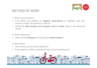 METHOD OF WORK
1. What is your purpose?
• First define the problem or negative observations to highlight why your
mission, project, or business is relevant.
• Define the ideal situation your program aims to reach. What is the ideal end
result?
2. Define Objectives
• What are the indicators to evaluate the ideal situation?
3. Approaches
• How will you achieve each objective?
• Every objective will be reached through various working axes.
 