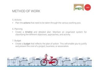 5. Actions
• Plan the actions that need to be taken through the various working axis.
6. Planning
• Create a timeline and detailed plan. Maintain an organized system for
classifying the different objectives, approaches, and activity.
7. Budget
• Create a budget that reflects the plan of action. This will enable you to justify
and present the cost of a project, business, or association.
METHOD OF WORK
 