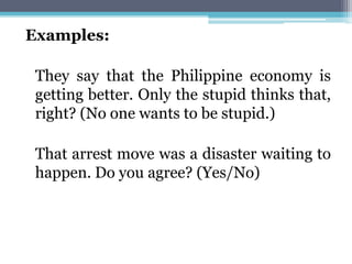 Examples:
They say that the Philippine economy is
getting better. Only the stupid thinks that,
right? (No one wants to be stupid.)
That arrest move was a disaster waiting to
happen. Do you agree? (Yes/No)
 