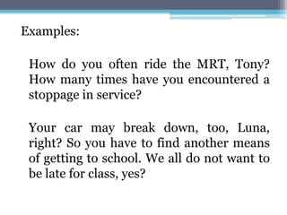 Examples:
How do you often ride the MRT, Tony?
How many times have you encountered a
stoppage in service?
Your car may break down, too, Luna,
right? So you have to find another means
of getting to school. We all do not want to
be late for class, yes?
 