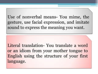 Use of nonverbal means- You mime, the
gesture, use facial expression, and imitate
sound to express the meaning you want.
Literal translation- You translate a word
or an idiom from your mother tongue to
English using the structure of your first
language.
 