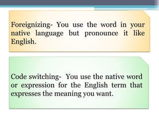Foreignizing- You use the word in your
native language but pronounce it like
English.
Code switching- You use the native word
or expression for the English term that
expresses the meaning you want.
 