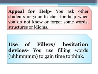 Appeal for Help- You ask other
students or your teacher for help when
you do not know or forget some words,
structures or idioms.
Use of Fillers/ hesitation
devices- You use filling words
(uhhmmmm) to gain time to think.
 