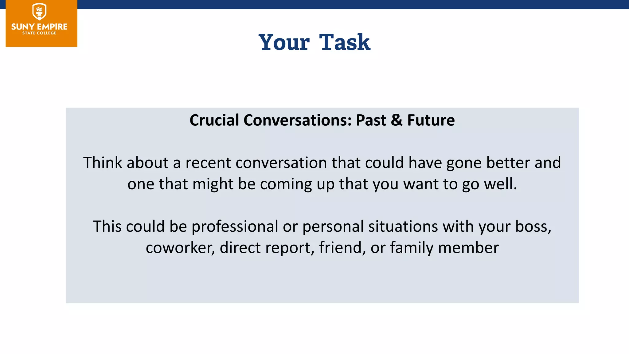Crucial Conversations: Past & Future
Think about a recent conversation that could have gone better and
one that might be coming up that you want to go well.
This could be professional or personal situations with your boss,
coworker, direct report, friend, or family member
 