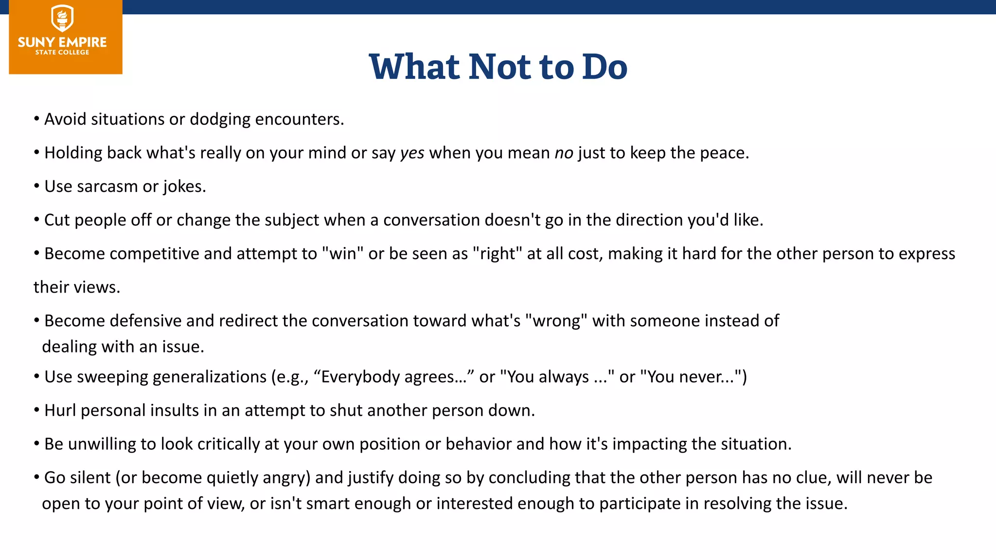 • Avoid situations or dodging encounters.
• Holding back what's really on your mind or say yes when you mean no just to keep the peace.
• Use sarcasm or jokes.
• Cut people off or change the subject when a conversation doesn't go in the direction you'd like.
• Become competitive and attempt to "win" or be seen as "right" at all cost, making it hard for the other person to express
their views.
• Become defensive and redirect the conversation toward what's "wrong" with someone instead of
dealing with an issue.
• Use sweeping generalizations (e.g., “Everybody agrees…” or "You always ..." or "You never...")
• Hurl personal insults in an attempt to shut another person down.
• Be unwilling to look critically at your own position or behavior and how it's impacting the situation.
• Go silent (or become quietly angry) and justify doing so by concluding that the other person has no clue, will never be
open to your point of view, or isn't smart enough or interested enough to participate in resolving the issue.
 