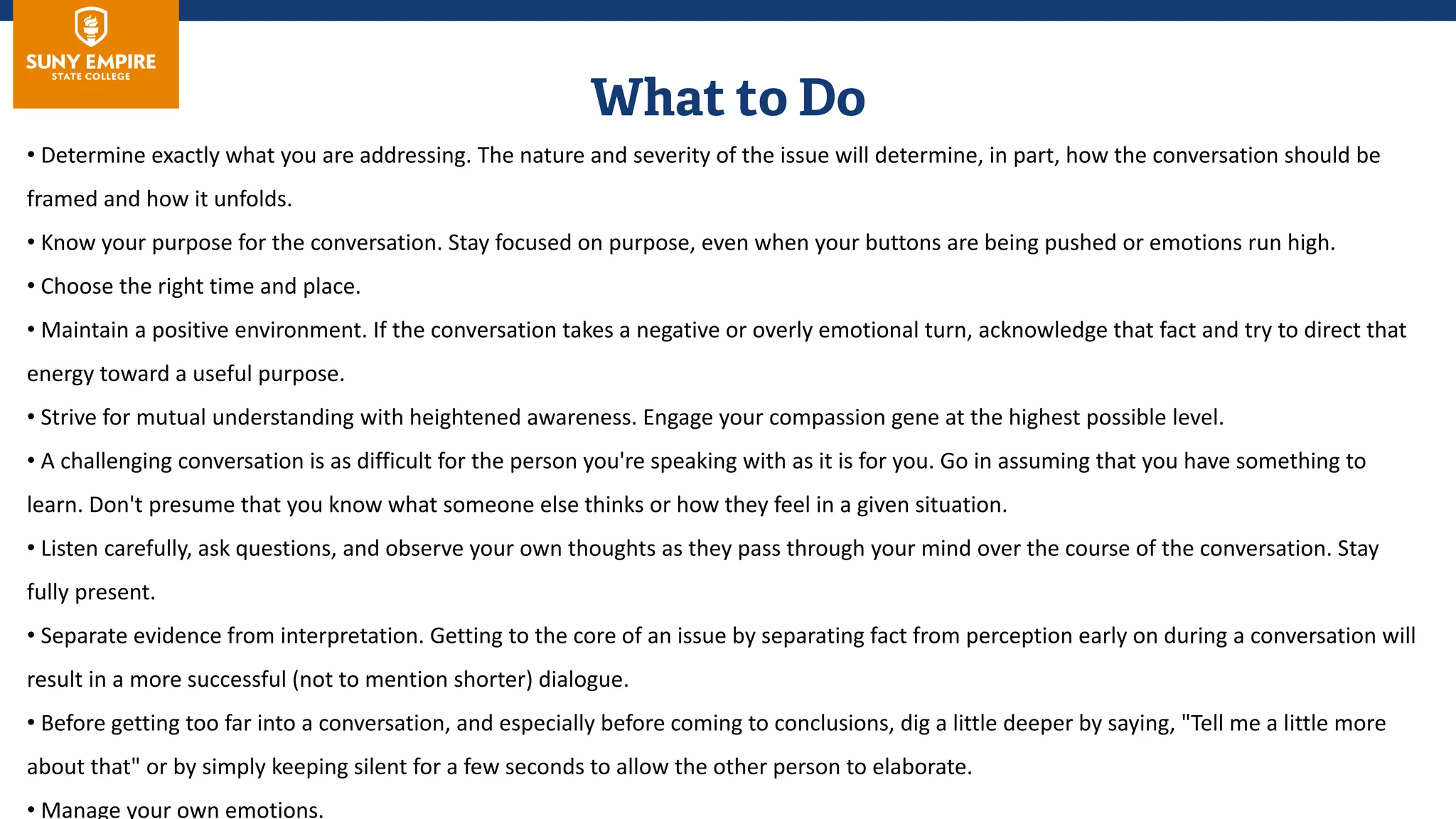 • Determine exactly what you are addressing. The nature and severity of the issue will determine, in part, how the conversation should be
framed and how it unfolds.
• Know your purpose for the conversation. Stay focused on purpose, even when your buttons are being pushed or emotions run high.
• Choose the right time and place.
• Maintain a positive environment. If the conversation takes a negative or overly emotional turn, acknowledge that fact and try to direct that
energy toward a useful purpose.
• Strive for mutual understanding with heightened awareness. Engage your compassion gene at the highest possible level.
• A challenging conversation is as difficult for the person you're speaking with as it is for you. Go in assuming that you have something to
learn. Don't presume that you know what someone else thinks or how they feel in a given situation.
• Listen carefully, ask questions, and observe your own thoughts as they pass through your mind over the course of the conversation. Stay
fully present.
• Separate evidence from interpretation. Getting to the core of an issue by separating fact from perception early on during a conversation will
result in a more successful (not to mention shorter) dialogue.
• Before getting too far into a conversation, and especially before coming to conclusions, dig a little deeper by saying, "Tell me a little more
about that" or by simply keeping silent for a few seconds to allow the other person to elaborate.
• Manage your own emotions.
 