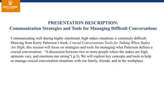 PRESENTATION DESCRIPTION:
Communication Strategies and Tools for Managing Difficult Conversations
Communicating well during highly emotional, high stakes situations is extremely difficult.
Drawing from Kerry Patterson’s book, Crucial Conversations Tools for Talking When Stakes
Are High, this session will focus on strategies and tools for managing what Patterson defines a
crucial conversation: “A discussion between two or more people where the stakes are high,
opinions vary, and emotions run strong”( p.3). We will explore key concepts and tools to help
us manage crucial conversation situations with our family, friends, and in the workplace.
 