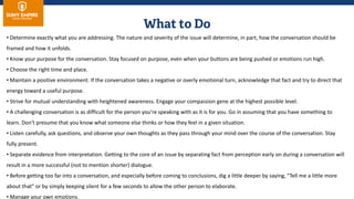 • Determine exactly what you are addressing. The nature and severity of the issue will determine, in part, how the conversation should be
framed and how it unfolds.
• Know your purpose for the conversation. Stay focused on purpose, even when your buttons are being pushed or emotions run high.
• Choose the right time and place.
• Maintain a positive environment. If the conversation takes a negative or overly emotional turn, acknowledge that fact and try to direct that
energy toward a useful purpose.
• Strive for mutual understanding with heightened awareness. Engage your compassion gene at the highest possible level.
• A challenging conversation is as difficult for the person you're speaking with as it is for you. Go in assuming that you have something to
learn. Don't presume that you know what someone else thinks or how they feel in a given situation.
• Listen carefully, ask questions, and observe your own thoughts as they pass through your mind over the course of the conversation. Stay
fully present.
• Separate evidence from interpretation. Getting to the core of an issue by separating fact from perception early on during a conversation will
result in a more successful (not to mention shorter) dialogue.
• Before getting too far into a conversation, and especially before coming to conclusions, dig a little deeper by saying, "Tell me a little more
about that" or by simply keeping silent for a few seconds to allow the other person to elaborate.
• Manage your own emotions.
 