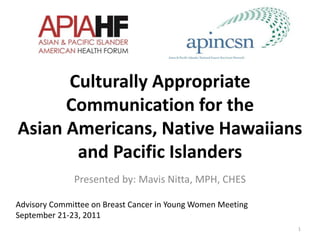 Culturally Appropriate
Communication for the
Asian Americans, Native Hawaiians
and Pacific Islanders
Presented by: Mavis Nitta, MPH, CHES
1
Advisory Committee on Breast Cancer in Young Women Meeting
September 21-23, 2011
 