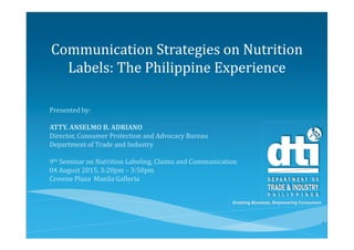 Enabling Business, Empowering Consumers
Communication Strategies on Nutrition
Labels: The Philippine Experience
Presented by:
ATTY. ANSELMO B. ADRIANO
Director, Consumer Protection and Advocacy Bureau
Department of Trade and Industry
9th Seminar on Nutrition Labeling, Claims and Communication
04 August 2015, 3:20pm – 3:50pm
Crowne Plaza Manila Galleria
1
 
