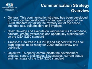 Communication Strategy Overview General: This communication strategy has been developed to introduce the development of and gain support of the S250 standard by taking the mystery out of the scope, intended use, stakeholders and impacts. Goal: Develop and execute on various tactics to introduce, educate, create awareness and update key stakeholders on the CSA S250 standard Timeline: Finalized in Q4 2008 and aligned with the final draft process to be ready for 2009 public review and publication  Objective: To openly communicate the development process, scope, challenges & successes, current status and next steps of the CSA S250 standard 