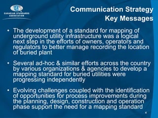 Communication Strategy Key Messages The development of a standard for mapping of underground utility infrastructure was a logical next step in the efforts of owners, operators and regulators to better manage recording the location of buried plant Several ad-hoc & similar efforts across the country by various organizations & agencies to develop a mapping standard for buried utilities were progressing independently Evolving challenges coupled with the identification of opportunities for process improvements during the planning, design, construction and operation phase support the need for a mapping standard 
