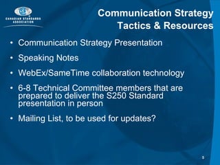 Communication Strategy Tactics & Resources Communication Strategy Presentation Speaking Notes WebEx/SameTime collaboration technology 6-8 Technical Committee members that are prepared to deliver the S250 Standard presentation in person Mailing List, to be used for updates? 