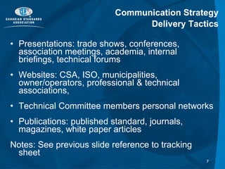 Communication Strategy Delivery Tactics Presentations: trade shows, conferences, association meetings, academia, internal briefings, technical forums Websites: CSA, ISO, municipalities, owner/operators, professional & technical associations,  Technical Committee members personal networks Publications: published standard, journals, magazines, white paper articles Notes: See previous slide reference to tracking sheet 