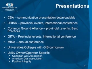 Presentations CSA – communication presentation downloadable  URISA – provincial events, international conference Common Ground Alliance – provincial  events, Best Practices  GITA – Provincial events, international conference MISA – annual conference Universities/Colleges with GIS curriculum Utility Owner/Operator Specific Canadian Gas Association American Gas Association Pipeline Integrity  