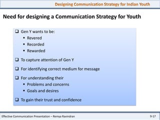 Need for designing a Communication Strategy for Youth
 Gen Y wants to be:
 Revered
 Recorded
 Rewarded
 To capture attention of Gen Y

 For identifying correct medium for message
 For understanding their
 Problems and concerns
 Goals and desires
 To gain their trust and confidence

Effective Communication Presentation – Remya Ravindran

9-17

 
