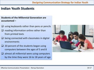 Indian Youth Students
Students of the Millennial Generation are
accustomed –
 using keyboards rather than pens or pencils
 reading information online rather than
from printed texts
 being connected with classmates in digital
environments
 20 percent of the students began using
computers between the ages of 5 and 8
 almost all millennial were using computers
by the time they were 16 to 18 years of age

Effective Communication Presentation – Remya Ravindran

10-17

 