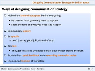 Ways of designing communication strategy
 Make them know the purpose behind everything
 Be clear on what you really want to happen

 Share the facts and why you need it to happen
 Communicate openly
 Be specific
 don't just say 'good job', state the 'why‘
 Talk fast.
 They get frustrated when people talk slow or beat around the bush.
 Provide them quick feedback while rewarding them with praise
 Encouraging humour at workplace
Effective Communication Presentation – Remya Ravindran

13-17

 