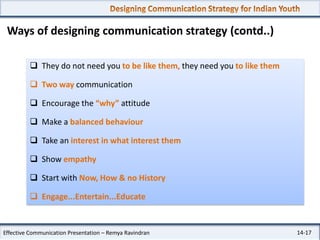 Ways of designing communication strategy (contd..)
 They do not need you to be like them, they need you to like them

 Two way communication
 Encourage the “why” attitude
 Make a balanced behaviour
 Take an interest in what interest them
 Show empathy
 Start with Now, How & no History
 Engage...Entertain...Educate

Effective Communication Presentation – Remya Ravindran

14-17

 