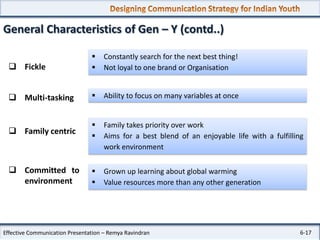 General Characteristics of Gen – Y (contd..)
 Fickle




Constantly search for the next best thing!
Not loyal to one brand or Organisation

 Multi-tasking



Ability to focus on many variables at once

 Family centric




Family takes priority over work
Aims for a best blend of an enjoyable life with a fulfilling
work environment

 Committed to
environment




Grown up learning about global warming
Value resources more than any other generation

Effective Communication Presentation – Remya Ravindran

6-17

 