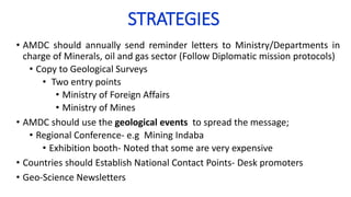 STRATEGIES
• AMDC should annually send reminder letters to Ministry/Departments in
charge of Minerals, oil and gas sector (Follow Diplomatic mission protocols)
• Copy to Geological Surveys
• Two entry points
• Ministry of Foreign Affairs
• Ministry of Mines
• AMDC should use the geological events to spread the message;
• Regional Conference- e.g Mining Indaba
• Exhibition booth- Noted that some are very expensive
• Countries should Establish National Contact Points- Desk promoters
• Geo-Science Newsletters
 