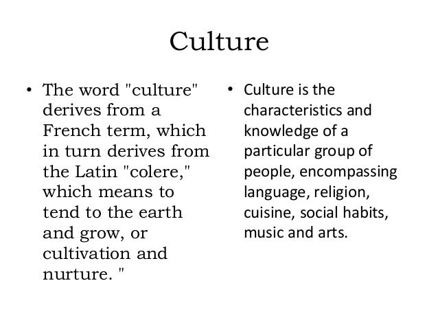 Culture
• The word "culture"
derives from a
French term, which
in turn derives from
the Latin "colere,"
which means to
tend to the earth
and grow, or
cultivation and
nurture. "
• Culture is the
characteristics and
knowledge of a
particular group of
people, encompassing
language, religion,
cuisine, social habits,
music and arts.
 