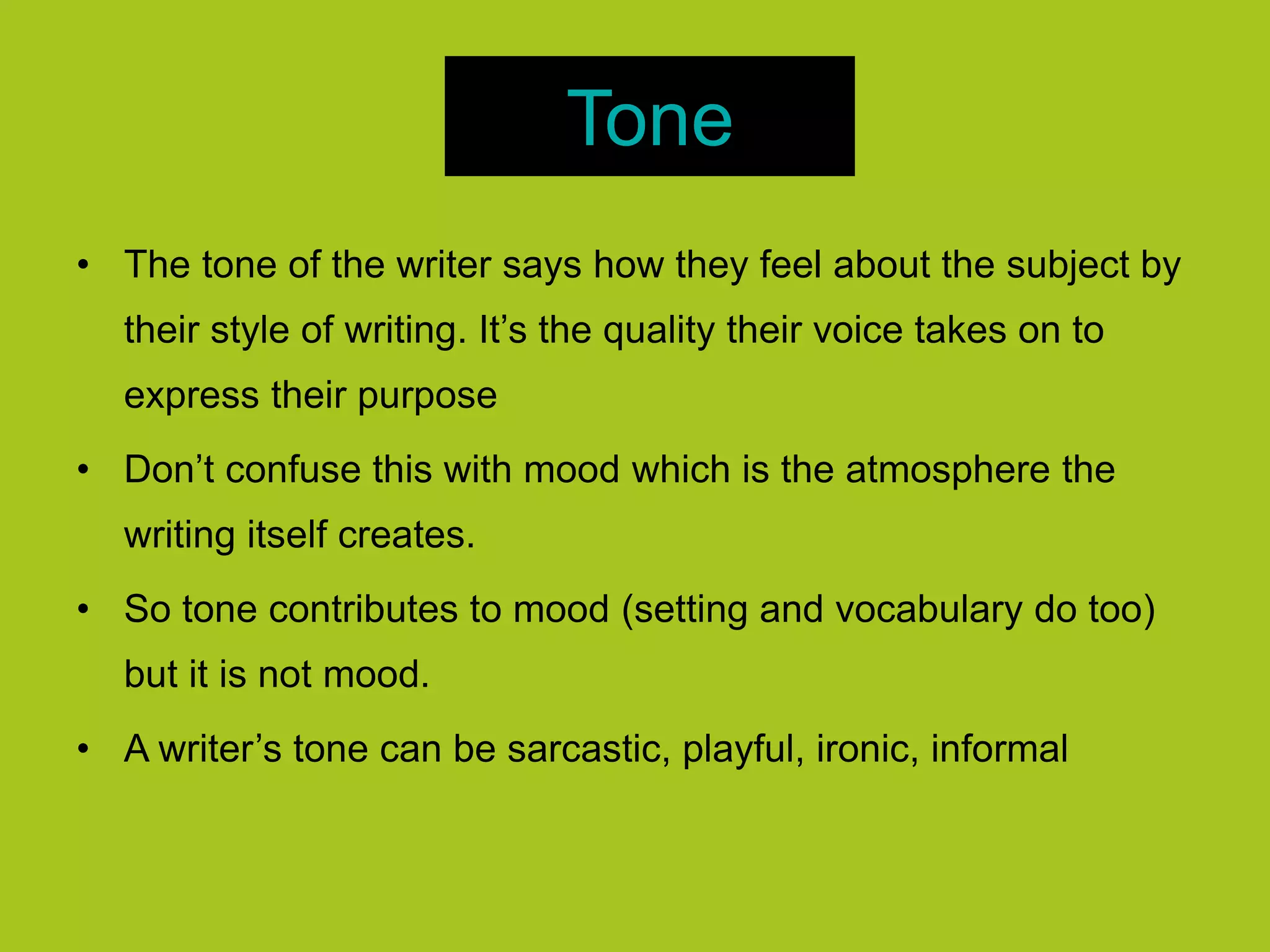 Tone
• The tone of the writer says how they feel about the subject by
their style of writing. It’s the quality their voice takes on to
express their purpose
• Don’t confuse this with mood which is the atmosphere the
writing itself creates.
• So tone contributes to mood (setting and vocabulary do too)
but it is not mood.
• A writer’s tone can be sarcastic, playful, ironic, informal
 
