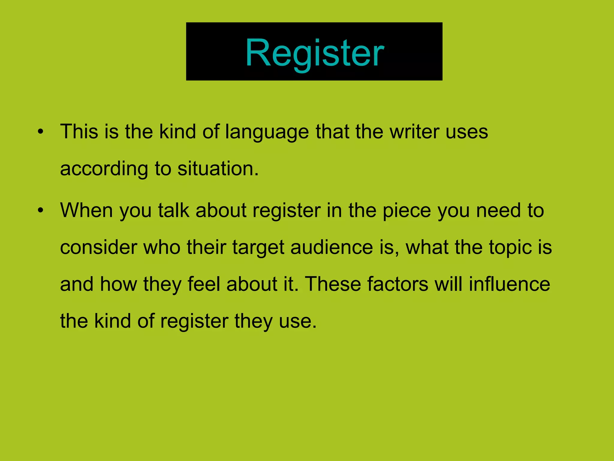 Register
• This is the kind of language that the writer uses
according to situation.
• When you talk about register in the piece you need to
consider who their target audience is, what the topic is
and how they feel about it. These factors will influence
the kind of register they use.
 