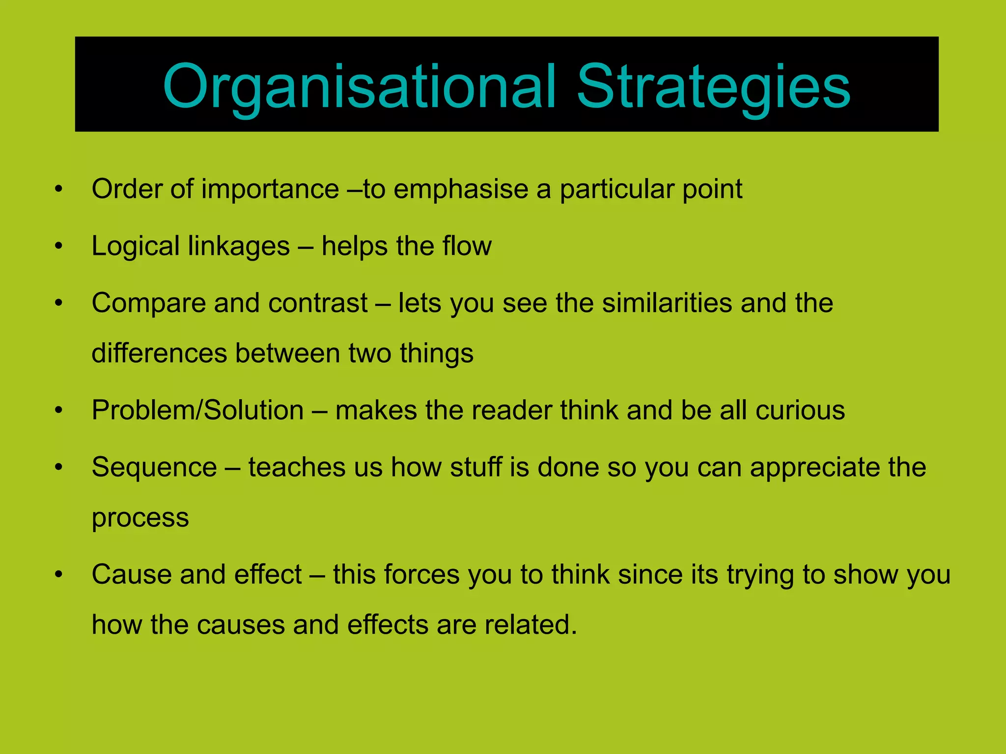Organisational Strategies
• Order of importance –to emphasise a particular point
• Logical linkages – helps the flow
• Compare and contrast – lets you see the similarities and the
differences between two things
• Problem/Solution – makes the reader think and be all curious
• Sequence – teaches us how stuff is done so you can appreciate the
process
• Cause and effect – this forces you to think since its trying to show you
how the causes and effects are related.
 