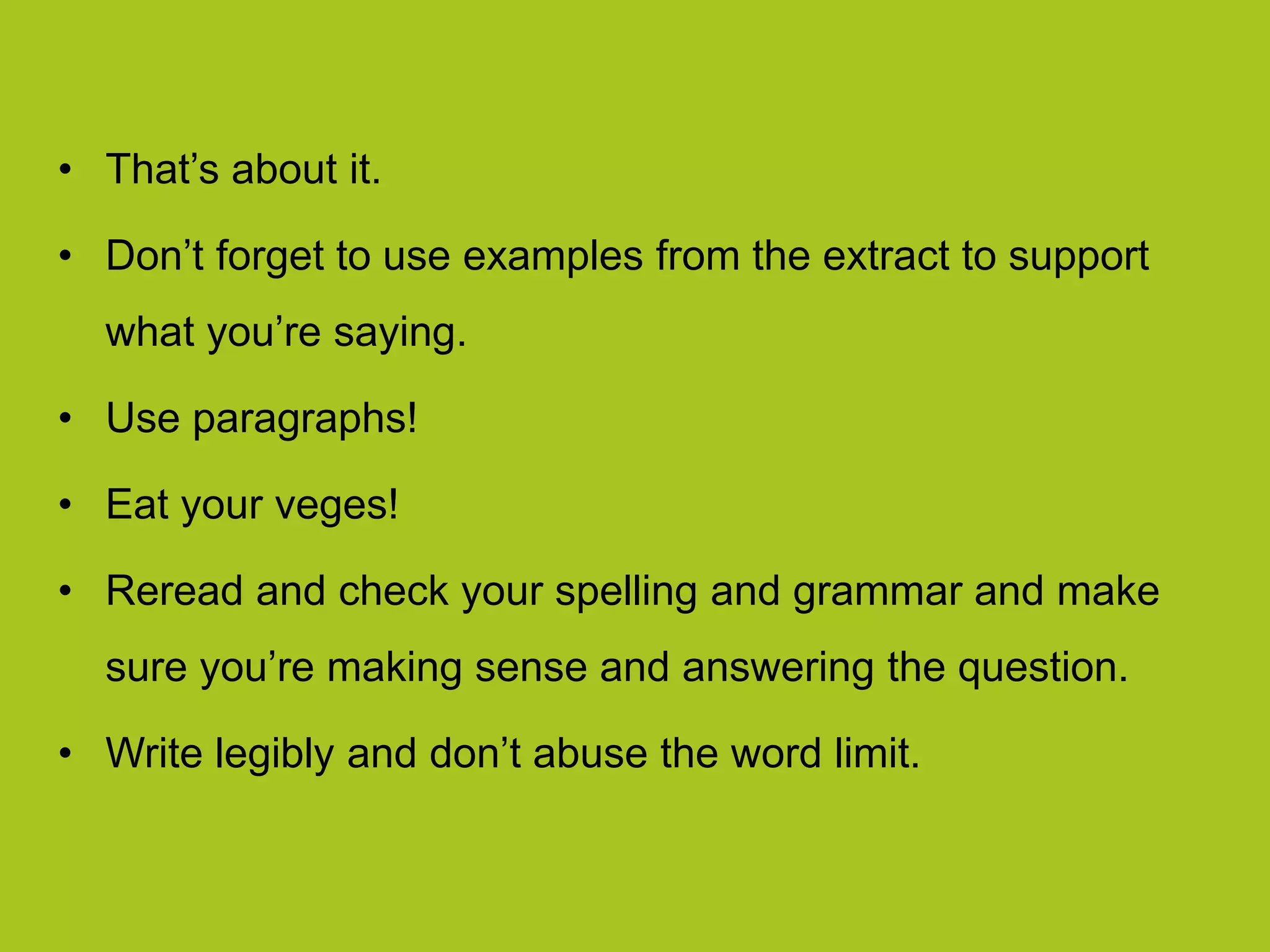 • That’s about it.
• Don’t forget to use examples from the extract to support
what you’re saying.
• Use paragraphs!
• Eat your veges!
• Reread and check your spelling and grammar and make
sure you’re making sense and answering the question.
• Write legibly and don’t abuse the word limit.
 