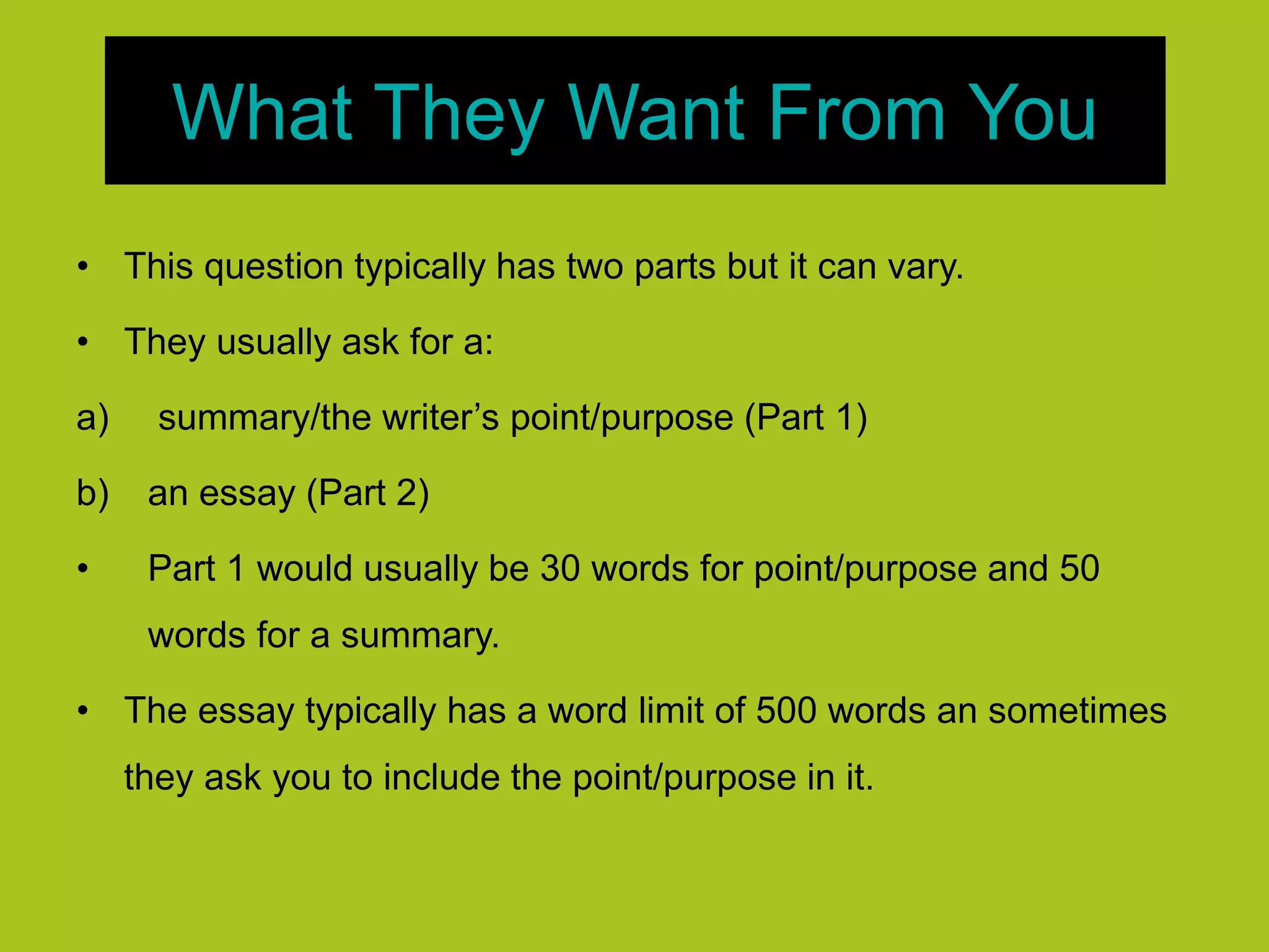 What They Want From You
• This question typically has two parts but it can vary.
• They usually ask for a:
a) summary/the writer’s point/purpose (Part 1)
b) an essay (Part 2)
• Part 1 would usually be 30 words for point/purpose and 50
words for a summary.
• The essay typically has a word limit of 500 words an sometimes
they ask you to include the point/purpose in it.
 