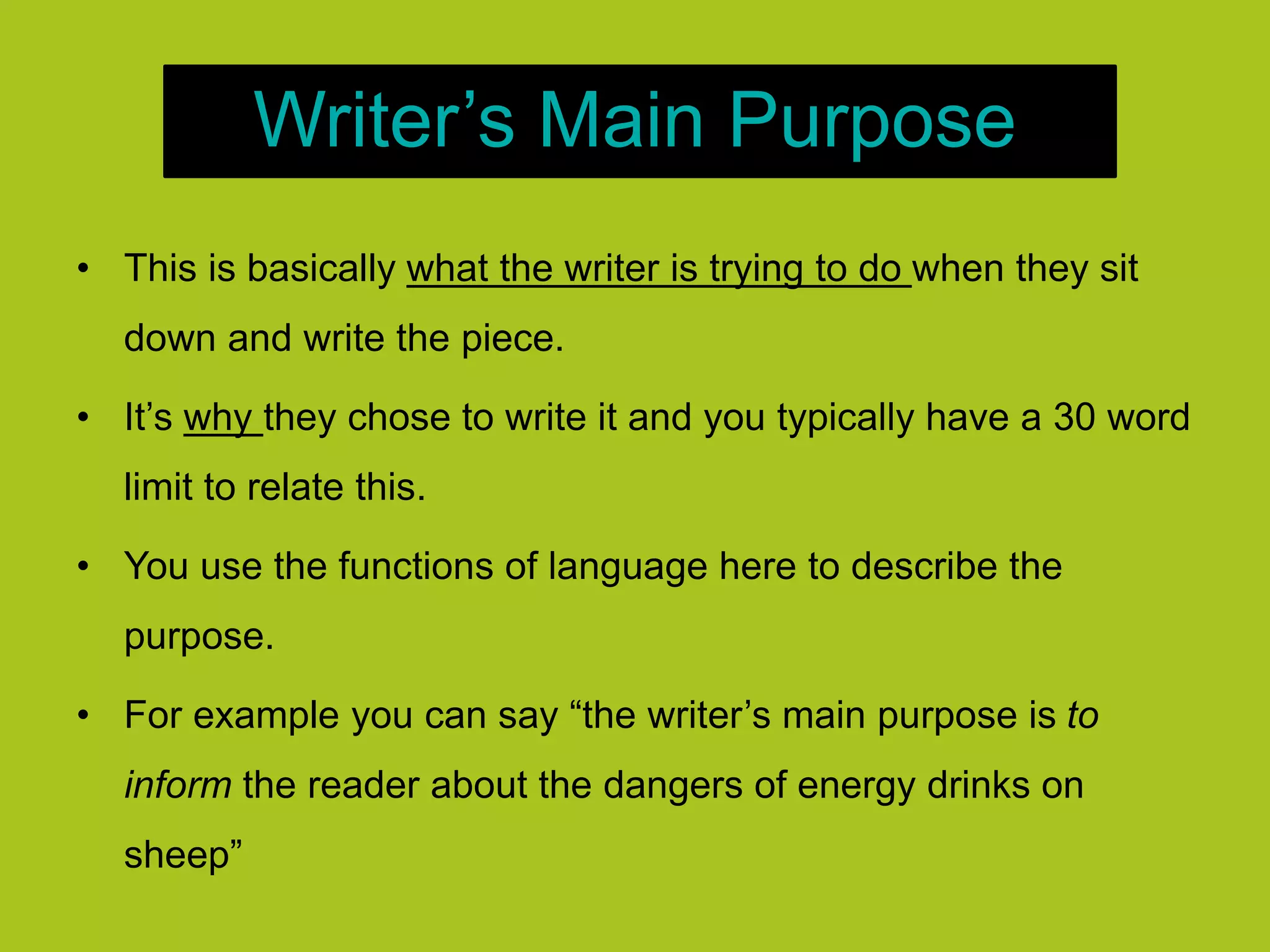 Writer’s Main Purpose
• This is basically what the writer is trying to do when they sit
down and write the piece.
• It’s why they chose to write it and you typically have a 30 word
limit to relate this.
• You use the functions of language here to describe the
purpose.
• For example you can say “the writer’s main purpose is to
inform the reader about the dangers of energy drinks on
sheep”
 