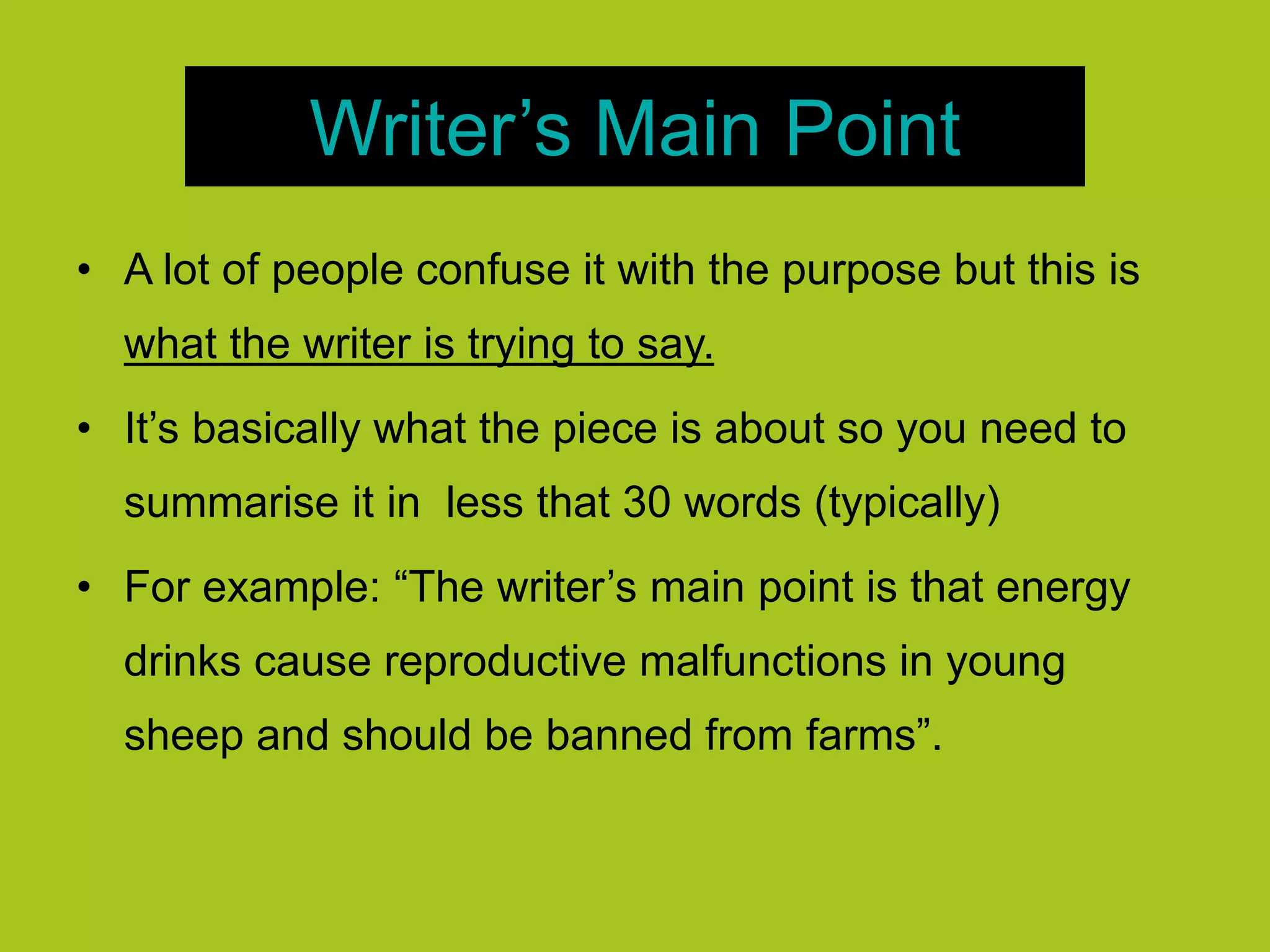 Writer’s Main Point
• A lot of people confuse it with the purpose but this is
what the writer is trying to say.
• It’s basically what the piece is about so you need to
summarise it in less that 30 words (typically)
• For example: “The writer’s main point is that energy
drinks cause reproductive malfunctions in young
sheep and should be banned from farms”.
 