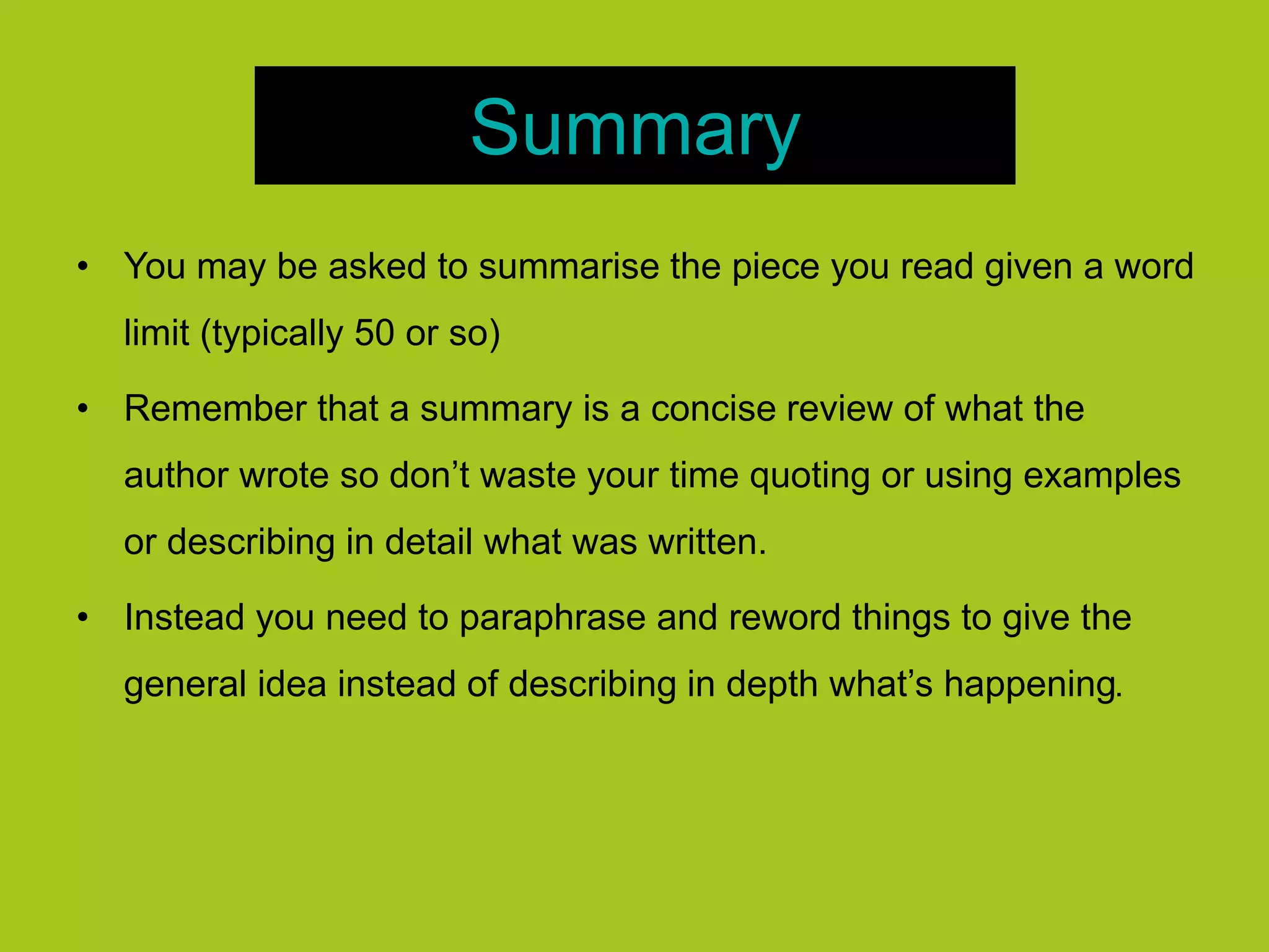 Summary
• You may be asked to summarise the piece you read given a word
limit (typically 50 or so)
• Remember that a summary is a concise review of what the
author wrote so don’t waste your time quoting or using examples
or describing in detail what was written.
• Instead you need to paraphrase and reword things to give the
general idea instead of describing in depth what’s happening.
 