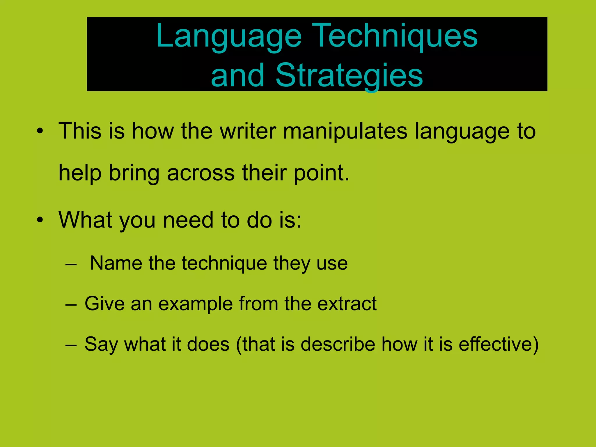 Language Techniques
and Strategies
• This is how the writer manipulates language to
help bring across their point.
• What you need to do is:
– Name the technique they use
– Give an example from the extract
– Say what it does (that is describe how it is effective)
 