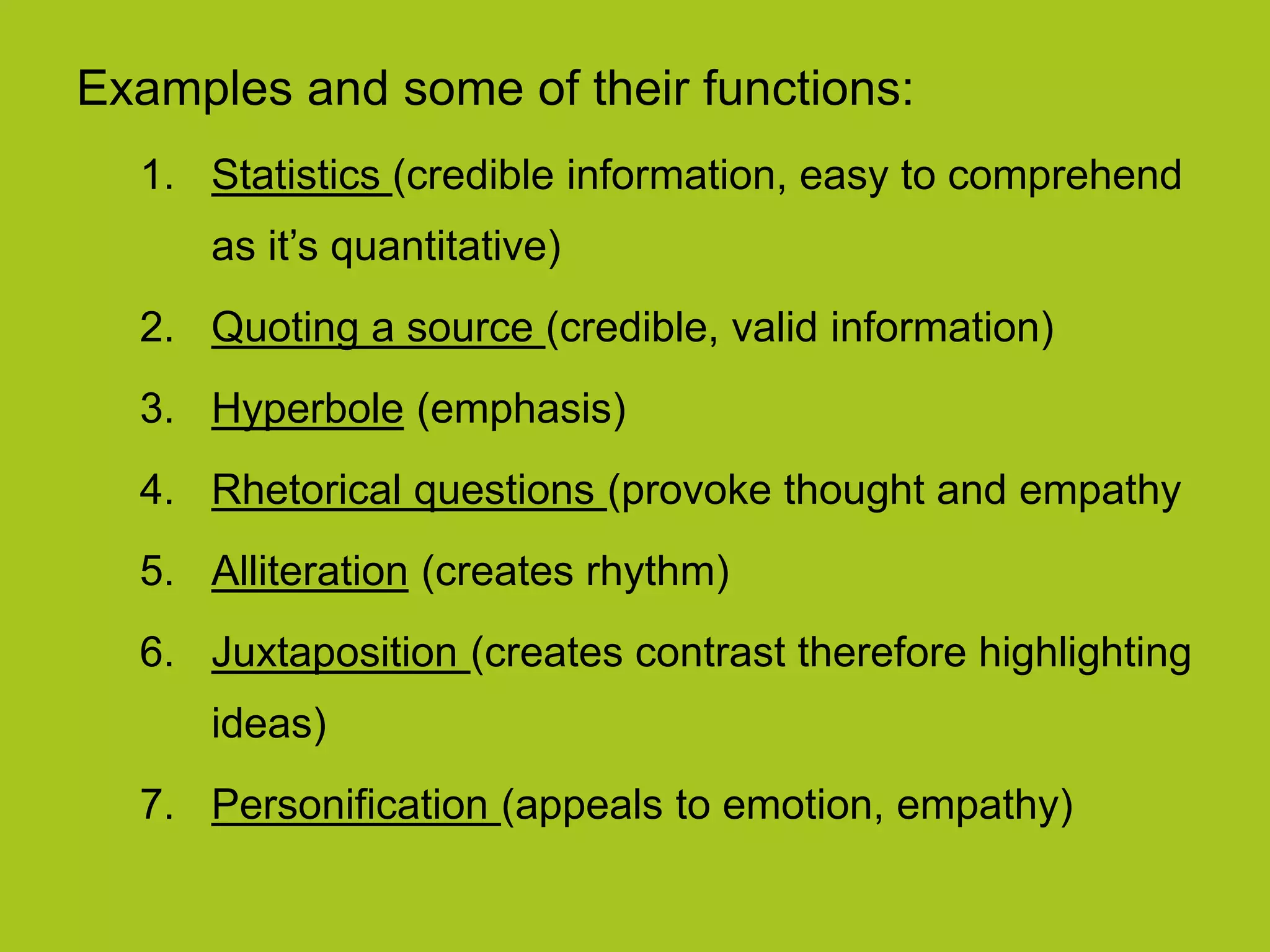 Examples and some of their functions:
1. Statistics (credible information, easy to comprehend
as it’s quantitative)
2. Quoting a source (credible, valid information)
3. Hyperbole (emphasis)
4. Rhetorical questions (provoke thought and empathy
5. Alliteration (creates rhythm)
6. Juxtaposition (creates contrast therefore highlighting
ideas)
7. Personification (appeals to emotion, empathy)
 
