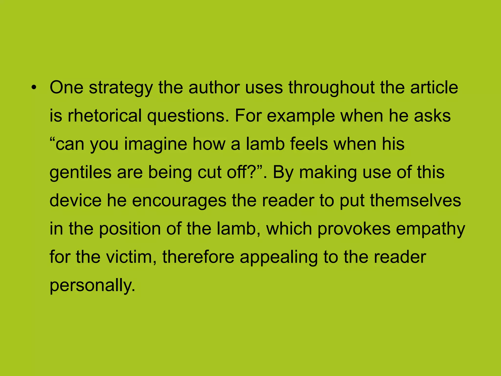 • One strategy the author uses throughout the article
is rhetorical questions. For example when he asks
“can you imagine how a lamb feels when his
gentiles are being cut off?”. By making use of this
device he encourages the reader to put themselves
in the position of the lamb, which provokes empathy
for the victim, therefore appealing to the reader
personally.
 