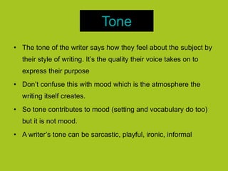 Tone
• The tone of the writer says how they feel about the subject by
their style of writing. It’s the quality their voice takes on to
express their purpose
• Don’t confuse this with mood which is the atmosphere the
writing itself creates.
• So tone contributes to mood (setting and vocabulary do too)
but it is not mood.
• A writer’s tone can be sarcastic, playful, ironic, informal
 