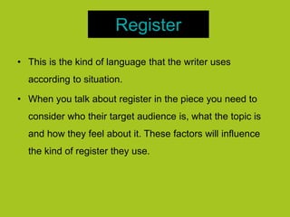 Register
• This is the kind of language that the writer uses
according to situation.
• When you talk about register in the piece you need to
consider who their target audience is, what the topic is
and how they feel about it. These factors will influence
the kind of register they use.
 