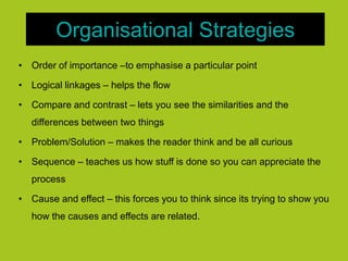 Organisational Strategies
• Order of importance –to emphasise a particular point
• Logical linkages – helps the flow
• Compare and contrast – lets you see the similarities and the
differences between two things
• Problem/Solution – makes the reader think and be all curious
• Sequence – teaches us how stuff is done so you can appreciate the
process
• Cause and effect – this forces you to think since its trying to show you
how the causes and effects are related.
 