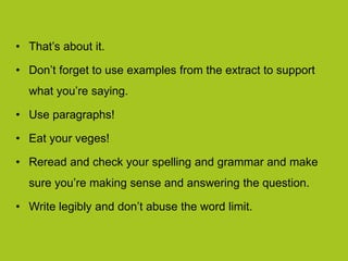 • That’s about it.
• Don’t forget to use examples from the extract to support
what you’re saying.
• Use paragraphs!
• Eat your veges!
• Reread and check your spelling and grammar and make
sure you’re making sense and answering the question.
• Write legibly and don’t abuse the word limit.
 