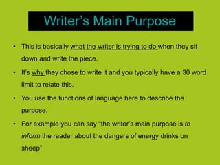 Writer’s Main Purpose
• This is basically what the writer is trying to do when they sit
down and write the piece.
• It’s why they chose to write it and you typically have a 30 word
limit to relate this.
• You use the functions of language here to describe the
purpose.
• For example you can say “the writer’s main purpose is to
inform the reader about the dangers of energy drinks on
sheep”
 