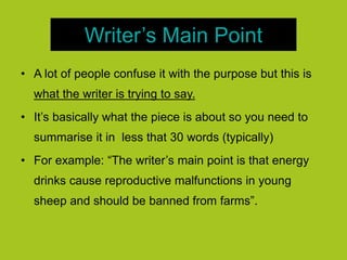 Writer’s Main Point
• A lot of people confuse it with the purpose but this is
what the writer is trying to say.
• It’s basically what the piece is about so you need to
summarise it in less that 30 words (typically)
• For example: “The writer’s main point is that energy
drinks cause reproductive malfunctions in young
sheep and should be banned from farms”.
 