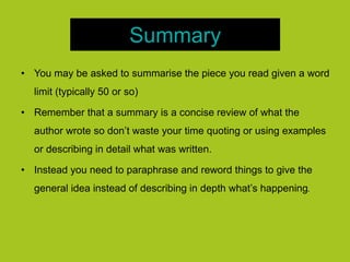Summary
• You may be asked to summarise the piece you read given a word
limit (typically 50 or so)
• Remember that a summary is a concise review of what the
author wrote so don’t waste your time quoting or using examples
or describing in detail what was written.
• Instead you need to paraphrase and reword things to give the
general idea instead of describing in depth what’s happening.
 