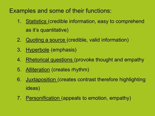 Examples and some of their functions:
1. Statistics (credible information, easy to comprehend
as it’s quantitative)
2. Quoting a source (credible, valid information)
3. Hyperbole (emphasis)
4. Rhetorical questions (provoke thought and empathy
5. Alliteration (creates rhythm)
6. Juxtaposition (creates contrast therefore highlighting
ideas)
7. Personification (appeals to emotion, empathy)
 