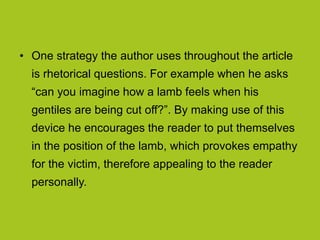 • One strategy the author uses throughout the article
is rhetorical questions. For example when he asks
“can you imagine how a lamb feels when his
gentiles are being cut off?”. By making use of this
device he encourages the reader to put themselves
in the position of the lamb, which provokes empathy
for the victim, therefore appealing to the reader
personally.
 
